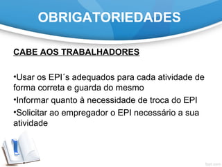 OBRIGATORIEDADES
CABE AOS TRABALHADORES
•Usar os EPI´s adequados para cada atividade de
forma correta e guarda do mesmo
•Informar quanto à necessidade de troca do EPI
•Solicitar ao empregador o EPI necessário a sua
atividade
 