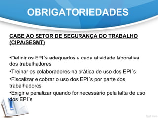 OBRIGATORIEDADES
CABE AO SETOR DE SEGURANÇA DO TRABALHO
(CIPA/SESMT)
•Definir os EPI´s adequados a cada atividade laborativa
dos trabalhadores
•Treinar os colaboradores na prática de uso dos EPI´s
•Fiscalizar e cobrar o uso dos EPI´s por parte dos
trabalhadores
•Exigir e penalizar quando for necessário pela falta de uso
dos EPI´s
 