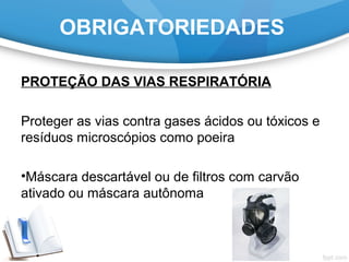 OBRIGATORIEDADES
PROTEÇÃO DAS VIAS RESPIRATÓRIA
Proteger as vias contra gases ácidos ou tóxicos e
resíduos microscópios como poeira
•Máscara descartável ou de filtros com carvão
ativado ou máscara autônoma
 