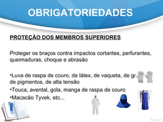 OBRIGATORIEDADES
PROTEÇÃO DOS MEMBROS SUPERIORES
Proteger os braços contra impactos cortantes, perfurantes,
queimaduras, choque e abrasão
•Luva de raspa de couro, de látex, de vaqueta, de grafatex,
de pigmentos, de alta tensão
•Touca, avental, gola, manga de raspa de couro
•Macacão Tyvek, etc...
 