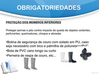 OBRIGATORIEDADES
PROTEÇÃO DOS MEMBROS INFERIORES
Proteger pernas e pés contra impacto de queda de objetos cortantes,
perfurantes, queimaduras, choque e abrasão.
•Botina de segurança de couro com solado em PU, caso
seja necessário com bico e palmilha de poliuretano/PVC
•Bota de PVC cano longo ou curto
•Perneira de raspa de couro, etc...
 