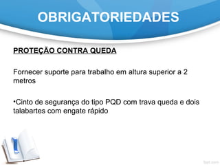 OBRIGATORIEDADES
PROTEÇÃO CONTRA QUEDA
Fornecer suporte para trabalho em altura superior a 2
metros
•Cinto de segurança do tipo PQD com trava queda e dois
talabartes com engate rápido
 