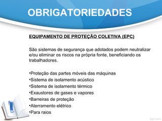 OBRIGATORIEDADES
EQUIPAMENTO DE PROTEÇÃO COLETIVA (EPC)
São sistemas de segurança que adotados podem neutralizar
e/ou eliminar os riscos na própria fonte, beneficiando os
trabalhadores.
•Proteção das partes móveis das máquinas
•Sistema de isolamento acústico
•Sistema de isolamento térmico
•Exaustores de gases e vapores
•Barreiras de proteção
•Aterramento elétrico
•Para raios
 