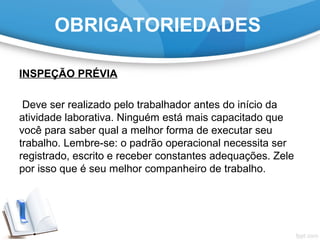 OBRIGATORIEDADES
INSPEÇÃO PRÉVIA
Deve ser realizado pelo trabalhador antes do início da
atividade laborativa. Ninguém está mais capacitado que
você para saber qual a melhor forma de executar seu
trabalho. Lembre-se: o padrão operacional necessita ser
registrado, escrito e receber constantes adequações. Zele
por isso que é seu melhor companheiro de trabalho.
 
