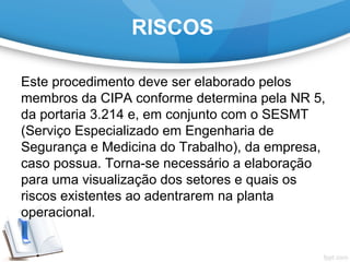 RISCOS
Este procedimento deve ser elaborado pelos 
membros da CIPA conforme determina pela NR 5, 
da portaria 3.214 e, em conjunto com o SESMT 
(Serviço Especializado em Engenharia de 
Segurança e Medicina do Trabalho), da empresa, 
caso possua. Torna-se necessário a elaboração 
para uma visualização dos setores e quais os 
riscos existentes ao adentrarem na planta 
operacional.
 