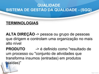 QUALIDADE
SISTEMA DE GESTÃO DA QUALIDADE - (SGQ)
TERMINOLOGIAS
ALTA DIREÇÃO -> pessoa ou grupo de pessoas
que dirigem e controlam uma organização no mais
alto nível
PRODUTO -> é definido como "resultado de
um processo ou "conjunto de atividades que
transforma insumos (entradas) em produtos
(saídas)”
 