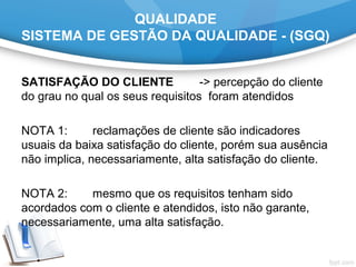 QUALIDADE
SISTEMA DE GESTÃO DA QUALIDADE - (SGQ)
SATISFAÇÃO DO CLIENTE -> percepção do cliente
do grau no qual os seus requisitos foram atendidos
NOTA 1: reclamações de cliente são indicadores
usuais da baixa satisfação do cliente, porém sua ausência
não implica, necessariamente, alta satisfação do cliente.
NOTA 2: mesmo que os requisitos tenham sido
acordados com o cliente e atendidos, isto não garante,
necessariamente, uma alta satisfação.
 