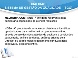 QUALIDADE
SISTEMA DE GESTÃO DA QUALIDADE - (SGQ)
MELHORIA CONTÍNUA -> atividade recorrente para
aumentar a capacidade de atender requisitos
NOTA - O processo de estabelecer objetivos e identificar
oportunidades para melhoria é um processo contínuo
através do uso das constatações da auditoria e conclusões
da auditoria, análise de dados, análises críticas pela
Direção, ou outros meios e geralmente conduz à ação
corretiva ou ação preventiva.
 