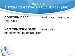 QUALIDADE
SISTEMA DE GESTÃO DA QUALIDADE - (SGQ)
CONFORMIDADE -> é o atendimento a
requisitos
NÃO CONFORMIDADE -> é o não
atendimento de um requisito
 