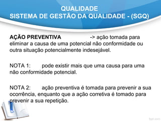 QUALIDADE
SISTEMA DE GESTÃO DA QUALIDADE - (SGQ)
AÇÃO PREVENTIVA -> ação tomada para
eliminar a causa de uma potencial não conformidade ou
outra situação potencialmente indesejável.
NOTA 1: pode existir mais que uma causa para uma
não conformidade potencial.
NOTA 2: ação preventiva é tomada para prevenir a sua
ocorrência, enquanto que a ação corretiva é tomado para
prevenir a sua repetição.
 