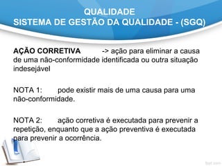 QUALIDADE
SISTEMA DE GESTÃO DA QUALIDADE - (SGQ)
AÇÃO CORRETIVA -> ação para eliminar a causa
de uma não-conformidade identificada ou outra situação
indesejável
NOTA 1: pode existir mais de uma causa para uma
não-conformidade.
NOTA 2: ação corretiva é executada para prevenir a
repetição, enquanto que a ação preventiva é executada
para prevenir a ocorrência.
 
