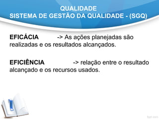 QUALIDADE
SISTEMA DE GESTÃO DA QUALIDADE - (SGQ)
EFICÁCIA -> As ações planejadas são
realizadas e os resultados alcançados.
EFICIÊNCIA -> relação entre o resultado
alcançado e os recursos usados.
 