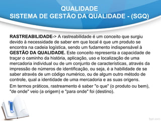 QUALIDADE
SISTEMA DE GESTÃO DA QUALIDADE - (SGQ)
RASTREABILIDADE-> A rastreabilidade é um conceito que surgiu
devido à necessidade de saber em que local é que um produto se
encontra na cadeia logística, sendo um fudamento indispensável à
GESTÃO DA QUALIDADE. Este conceito representa a capacidade de
traçar o caminho da história, aplicação, uso e localização de uma
mercadoria individual ou de um conjunto de características, através da
impressão de números de identificação, ou seja, é a habilidade de se
saber através de um código numérico, ou de algum outro método de
controle, qual a identidade de uma mercadoria e as suas origens.
Em termos práticos, rastreamento é saber "o que" (o produto ou bem),
"de onde" veio (a origem) e "para onde" foi (destino).
 