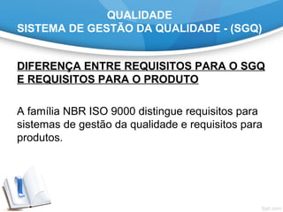 QUALIDADE
SISTEMA DE GESTÃO DA QUALIDADE - (SGQ)
DIFERENÇA ENTRE REQUISITOS PARA O SGQ
E REQUISITOS PARA O PRODUTO
A família NBR ISO 9000 distingue requisitos para
sistemas de gestão da qualidade e requisitos para
produtos.
 