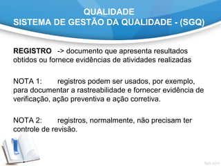 QUALIDADE
SISTEMA DE GESTÃO DA QUALIDADE - (SGQ)
REGISTRO -> documento que apresenta resultados
obtidos ou fornece evidências de atividades realizadas
NOTA 1: registros podem ser usados, por exemplo,
para documentar a rastreabilidade e fornecer evidência de
verificação, ação preventiva e ação corretiva.
NOTA 2: registros, normalmente, não precisam ter
controle de revisão.
 