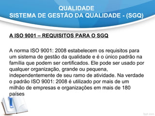 QUALIDADE
SISTEMA DE GESTÃO DA QUALIDADE - (SGQ)
A ISO 9001 – REQUISITOS PARA O SGQ
A norma ISO 9001: 2008 estabelecem os requisitos para
um sistema de gestão da qualidade e é o único padrão na
família que podem ser certificados. Ele pode ser usado por
qualquer organização, grande ou pequena,
independentemente de seu ramo de atividade. Na verdade
o padrão ISO 9001: 2008 é utilizado por mais de um
milhão de empresas e organizações em mais de 180
países
 