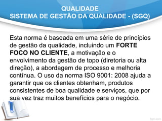 QUALIDADE
SISTEMA DE GESTÃO DA QUALIDADE - (SGQ)
Esta norma é baseada em uma série de princípios
de gestão da qualidade, incluindo um FORTE
FOCO NO CLIENTE, a motivação e o
envolvimento da gestão de topo (diretoria ou alta
direção), a abordagem de processo e melhoria
contínua. O uso da norma ISO 9001: 2008 ajuda a
garantir que os clientes obtenham, produtos
consistentes de boa qualidade e serviços, que por
sua vez traz muitos benefícios para o negócio.
 