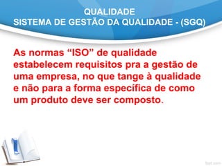 QUALIDADE
SISTEMA DE GESTÃO DA QUALIDADE - (SGQ)
As normas “ISO” de qualidade
estabelecem requisitos pra a gestão de
uma empresa, no que tange à qualidade
e não para a forma específica de como
um produto deve ser composto.
 