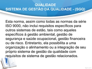 QUALIDADE
SISTEMA DE GESTÃO DA QUALIDADE - (SGQ)
Esta norma, assim como todas as normas da série
ISO 9000, não inclui requisitos específicos para
outros sistemas de estão, tais como aqueles
específicos à gestão ambiental, gestão de
segurança e saúde ocupacional, gestão financeira
ou de risco. Entretanto, ela possibilita a uma
organização o alinhamento ou a integração de seu
próprio sistema de gestão da qualidade com
requisitos de sistema de gestão relacionados.
 