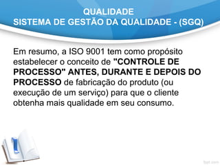 QUALIDADE
SISTEMA DE GESTÃO DA QUALIDADE - (SGQ)
Em resumo, a ISO 9001 tem como propósito
estabelecer o conceito de "CONTROLE DE
PROCESSO" ANTES, DURANTE E DEPOIS DO
PROCESSO de fabricação do produto (ou
execução de um serviço) para que o cliente
obtenha mais qualidade em seu consumo.
 