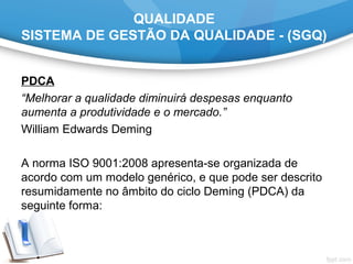 QUALIDADE
SISTEMA DE GESTÃO DA QUALIDADE - (SGQ)
PDCA
“Melhorar a qualidade diminuirá despesas enquanto
aumenta a produtividade e o mercado.”
William Edwards Deming
A norma ISO 9001:2008 apresenta-se organizada de
acordo com um modelo genérico, e que pode ser descrito
resumidamente no âmbito do ciclo Deming (PDCA) da
seguinte forma:
 