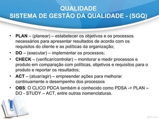 QUALIDADE
SISTEMA DE GESTÃO DA QUALIDADE - (SGQ)
• PLAN – (planear) – estabelecer os objetivos e os processos
necessários para apresentar resultados de acordo com os
requisitos do cliente e as políticas da organização;
• DO – (executar) – implementar os processos;
• CHECK – (verificar/controlar) – monitorar e medir processos e
produto em comparação com políticas, objetivos e requisitos para o
produto e reportar os resultados;
• ACT – (atuar/agir) – empreender ações para melhorar
continuamente o desempenho dos processos
• OBS: O CLICO PDCA também é conhecido como PDSA -> PLAN –
DO - STUDY – ACT, entre outras nomenclaturas.
 