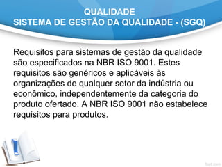 QUALIDADE
SISTEMA DE GESTÃO DA QUALIDADE - (SGQ)
Requisitos para sistemas de gestão da qualidade
são especificados na NBR ISO 9001. Estes
requisitos são genéricos e aplicáveis às
organizações de qualquer setor da indústria ou
econômico, independentemente da categoria do
produto ofertado. A NBR ISO 9001 não estabelece
requisitos para produtos.
 