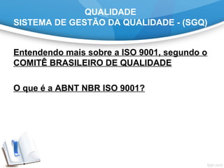 QUALIDADE
SISTEMA DE GESTÃO DA QUALIDADE - (SGQ)
Entendendo mais sobre a ISO 9001, segundo o
COMITÊ BRASILEIRO DE QUALIDADE
 
O que é a ABNT NBR ISO 9001?
 