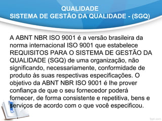 QUALIDADE
SISTEMA DE GESTÃO DA QUALIDADE - (SGQ)
A ABNT NBR ISO 9001 é a versão brasileira da 
norma internacional ISO 9001 que estabelece 
REQUISITOS PARA O SISTEMA DE GESTÃO DA 
QUALIDADE (SGQ) de uma organização, não 
significando, necessariamente, conformidade de 
produto às suas respectivas especificações. O 
objetivo da ABNT NBR ISO 9001 é lhe prover 
confiança de que o seu fornecedor poderá 
fornecer, de forma consistente e repetitiva, bens e 
serviços de acordo com o que você especificou.
 