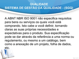 QUALIDADE
SISTEMA DE GESTÃO DA QUALIDADE - (SGQ)
A ABNT NBR ISO 9001 não especifica requisitos 
para bens ou serviços os quais você está 
comprando. Isto cabe a você definir, tornando 
claras as suas próprias necessidades e 
expectativas para o produto. Sua especificação 
pode se dar através da referência a uma norma ou 
regulamento, ou mesmo a um catálogo, bem 
como a anexação de um projeto, folha de dados, 
etc.
 