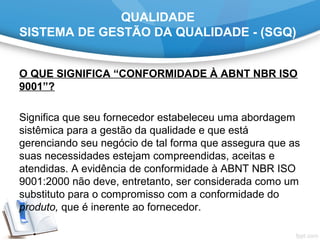 QUALIDADE
SISTEMA DE GESTÃO DA QUALIDADE - (SGQ)
O QUE SIGNIFICA “CONFORMIDADE À ABNT NBR ISO
9001”?
 
Significa que seu fornecedor estabeleceu uma abordagem 
sistêmica para a gestão da qualidade e que está 
gerenciando seu negócio de tal forma que assegura que as 
suas necessidades estejam compreendidas, aceitas e 
atendidas. A evidência de conformidade à ABNT NBR ISO 
9001:2000 não deve, entretanto, ser considerada como um 
substituto para o compromisso com a conformidade do 
produto, que é inerente ao fornecedor.
 