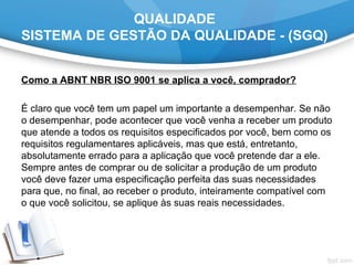 QUALIDADE
SISTEMA DE GESTÃO DA QUALIDADE - (SGQ)
Como a ABNT NBR ISO 9001 se aplica a você, comprador?
 
É claro que você tem um papel um importante a desempenhar. Se não 
o desempenhar, pode acontecer que você venha a receber um produto 
que atende a todos os requisitos especificados por você, bem como os 
requisitos regulamentares aplicáveis, mas que está, entretanto, 
absolutamente errado para a aplicação que você pretende dar a ele. 
Sempre antes de comprar ou de solicitar a produção de um produto 
você deve fazer uma especificação perfeita das suas necessidades 
para que, no final, ao receber o produto, inteiramente compatível com 
o que você solicitou, se aplique às suas reais necessidades.
 