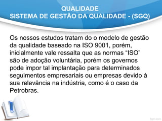 QUALIDADE
SISTEMA DE GESTÃO DA QUALIDADE - (SGQ)
Os nossos estudos tratam do o modelo de gestão 
da qualidade baseado na ISO 9001, porém, 
inicialmente vale ressalta que as normas “ISO” 
são de adoção voluntária, porém os governos 
pode impor tal implantação para determinados 
seguimentos empresariais ou empresas devido à 
sua relevância na indústria, como é o caso da 
Petrobras.
 