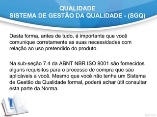 QUALIDADE
SISTEMA DE GESTÃO DA QUALIDADE - (SGQ)
Desta forma, antes de tudo, é importante que você 
comunique corretamente as suas necessidades com 
relação ao uso pretendido do produto.
 
Na sub-seção 7.4 da ABNT NBR ISO 9001 são fornecidos 
alguns requisitos para o processo de compra que são 
aplicáveis a você. Mesmo que você não tenha um Sistema 
de Gestão da Qualidade formal, poderá achar útil consultar 
esta parte da Norma.
 