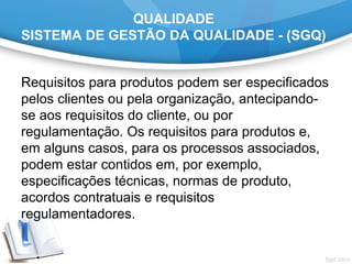QUALIDADE
SISTEMA DE GESTÃO DA QUALIDADE - (SGQ)
Requisitos para produtos podem ser especificados
pelos clientes ou pela organização, antecipando-
se aos requisitos do cliente, ou por
regulamentação. Os requisitos para produtos e,
em alguns casos, para os processos associados,
podem estar contidos em, por exemplo,
especificações técnicas, normas de produto,
acordos contratuais e requisitos
regulamentadores.
 
