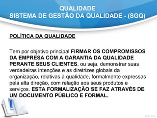 QUALIDADE
SISTEMA DE GESTÃO DA QUALIDADE - (SGQ)
POLÍTICA DA QUALIDADE
Tem por objetivo principal FIRMAR OS COMPROMISSOS
DA EMPRESA COM A GARANTIA DA QUALIDADE
PERANTE SEUS CLIENTES, ou seja, demonstrar suas
verdadeiras intenções e as diretrizes globais da
organização, relativas à qualidade, formalmente expressas
pela alta direção, com relação aos seus produtos e
serviços. ESTA FORMALIZAÇÃO SE FAZ ATRAVÉS DE
UM DOCUMENTO PÚBLICO E FORMAL.
 