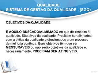 QUALIDADE
SISTEMA DE GESTÃO DA QUALIDADE - (SGQ)
OBJETIVOS DA QUALIDADE
É AQUILO BUSCADO/ALMEJADO no que diz respeito à
qualidade. São alvos da qualidade. Precisam ser alinhados
com a plítica da qualidade e direcionados a um processo
de melhoria contínua. Eses objetivos têm que ser
MENSURÁVEIS ou nao serão objetivos da qualidade e,
necessariamente, PRECISAM SER ATINGÍVEIS.
 