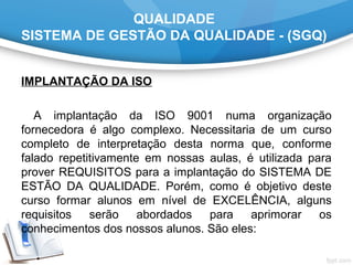 QUALIDADE
SISTEMA DE GESTÃO DA QUALIDADE - (SGQ)
IMPLANTAÇÃO DA ISO
A implantação da ISO 9001 numa organização
fornecedora é algo complexo. Necessitaria de um curso
completo de interpretação desta norma que, conforme
falado repetitivamente em nossas aulas, é utilizada para
prover REQUISITOS para a implantação do SISTEMA DE
ESTÃO DA QUALIDADE. Porém, como é objetivo deste
curso formar alunos em nível de EXCELÊNCIA, alguns
requisitos serão abordados para aprimorar os
conhecimentos dos nossos alunos. São eles:
 