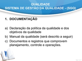 QUALIDADE
SISTEMA DE GESTÃO DA QUALIDADE - (SGQ)
1. DOCUMENTAÇÃO
a) Declaração da política da qualidade e dos
objetivos da qualidade
b) Manual da qualidade (será descrito a seguir)
c) Documentos e registros que comprovem
planejamento, controle e operações.
 