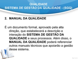 QUALIDADE
SISTEMA DE GESTÃO DA QUALIDADE - (SGQ)
2. MANUAL DA QUALIDADE
É um documento formal, aprovado pela alta
direção, que estabelecerá a descrição e
interação do SISTEMA DE GESTÃO DA
QUALIDADE e seus processos. Além disso, o
MANUAL DA QUALIDADE poderá referenciar
outros manuais técnicos que apoiarão a gestão
desse sistema.
 