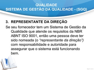 QUALIDADE
SISTEMA DE GESTÃO DA QUALIDADE - (SGQ)
3. REPRESENTANTE DA DIREÇÃO
Se seu fornecedor tem um Sistema de Gestão da
Qualidade que atende os requisitos da NBR
ABNT ISO 9001, então uma pessoa deve ter
sido nomeada (o “representante da direção”)
com responsabilidade e autoridade para
assegurar que o sistema está funcionando
bem.
 