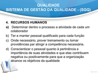 QUALIDADE
SISTEMA DE GESTÃO DA QUALIDADE - (SGQ)
4. RECURSOS HUMANOS
a) Determinar dentro o processo a atividade de cada um
colaborador
b) Ter e manter pessoal qualificado para cada função
c) Onde necessário, prover treinamento ou tomar
providências par atingir a competência necessária.
d) Conscientizar o pessoal quanto à pertinência e
importância de suas atividades e que elas contribuem
negativa ou positivamente para que a organização
alcance os objetivos da qualidade
 