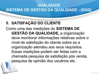 QUALIDADE
SISTEMA DE GESTÃO DA QUALIDADE - (SGQ)
5. SATISFAÇÃO DO CLIENTE
Como uma das medições do SISTEMA DE
GESTÃO DA QUALIDADE, a organização
deve monitorar informações relativas sobre o
nível de satisfação do cliente sobre se a
organização atendeu aos seus requisitos.
Essas medições podem ser feitas com a
chamada pesquisa de satisfação pós venda,
pesquisa de opinião dos usuários etc.
 