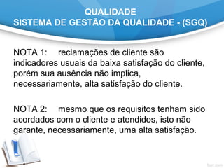 QUALIDADE
SISTEMA DE GESTÃO DA QUALIDADE - (SGQ)
NOTA 1: reclamações de cliente são
indicadores usuais da baixa satisfação do cliente,
porém sua ausência não implica,
necessariamente, alta satisfação do cliente.
NOTA 2: mesmo que os requisitos tenham sido
acordados com o cliente e atendidos, isto não
garante, necessariamente, uma alta satisfação.
 