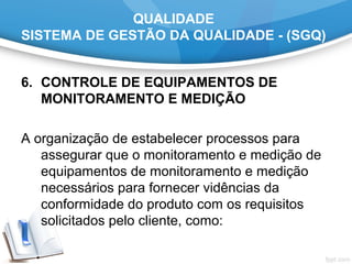 QUALIDADE
SISTEMA DE GESTÃO DA QUALIDADE - (SGQ)
6. CONTROLE DE EQUIPAMENTOS DE
MONITORAMENTO E MEDIÇÃO
A organização de estabelecer processos para
assegurar que o monitoramento e medição de
equipamentos de monitoramento e medição
necessários para fornecer vidências da
conformidade do produto com os requisitos
solicitados pelo cliente, como:
 