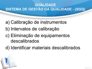 QUALIDADE
SISTEMA DE GESTÃO DA QUALIDADE - (SGQ)
a) Calibração de instrumentos
b) Intervalos de calibração
c) Eliminação de equipamentos
descalibrados
d) Identificar materiais descalibrados
 