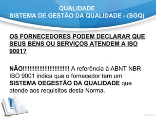 QUALIDADE
SISTEMA DE GESTÃO DA QUALIDADE - (SGQ)
OS FORNECEDORES PODEM DECLARAR QUE
SEUS BENS OU SERVIÇOS ATENDEM A ISO
9001?
 
NÃO!!!!!!!!!!!!!!!!!!!!!!!!!!!! A referência à ABNT NBR 
ISO 9001 indica que o fornecedor tem um 
SISTEMA DEGESTÃO DA QUALIDADE que 
atende aos requisitos desta Norma. 
 