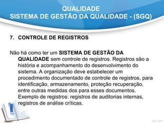 QUALIDADE
SISTEMA DE GESTÃO DA QUALIDADE - (SGQ)
7. CONTROLE DE REGISTROS
Não há como ter um SISTEMA DE GESTÃO DA
QUALIDADE sem controle de registros. Registros são a
história e acompanhamento do desenvolvimento do
sistema. A organização deve estabelecer um
procedimento documentado de controle de registros, para
identificação, armazenamento, proteção recuperação,
entre outras medidas dos para esses documentos.
Exemplo de registros: registros de auditorias internas,
registros de análise críticas.
 