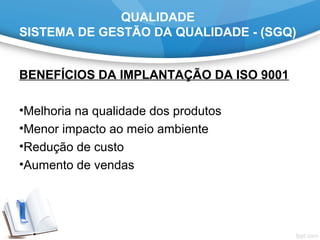 QUALIDADE
SISTEMA DE GESTÃO DA QUALIDADE - (SGQ)
BENEFÍCIOS DA IMPLANTAÇÃO DA ISO 9001
•Melhoria na qualidade dos produtos
•Menor impacto ao meio ambiente
•Redução de custo
•Aumento de vendas
 