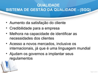 QUALIDADE
SISTEMA DE GESTÃO DA QUALIDADE - (SGQ)
• Aumento da satisfação do cliente
• Credibilidade para a empresa
• Melhora na capacidade de identificar as
necessidades dos clientes
• Acesso a novos mercados, inclusive os
internacionais, já que é uma linguagem mundial
• Ajudam os governos a implantar seus
regulamentos
 